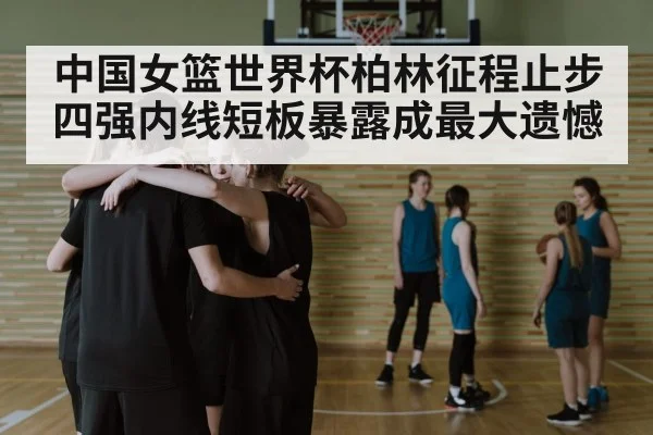 中国女篮世界杯柏林征程止步四强内线短板暴露成最大遗憾（pg）
