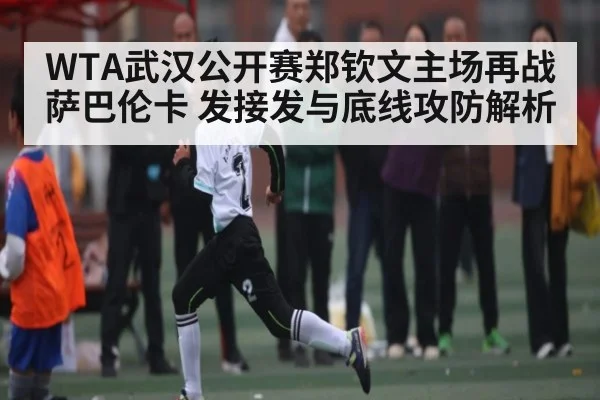 WTA武汉公开赛郑钦文主场再战萨巴伦卡 发接发与底线攻防解析